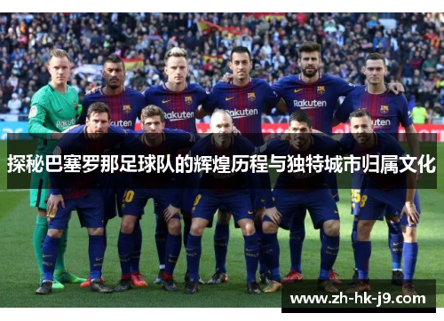 探秘巴塞罗那足球队的辉煌历程与独特城市归属文化 探秘巴塞罗那足球队的辉煌历程与独特城市归属文化