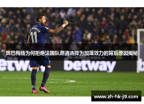 奥巴梅扬为何拒绝法国队邀请选择为加蓬效力的背后原因揭秘