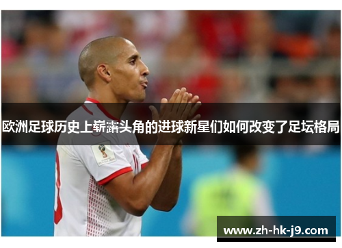 欧洲足球历史上崭露头角的进球新星们如何改变了足坛格局 欧洲足球历史上崭露头角的进球新星们如何改变了足坛格局