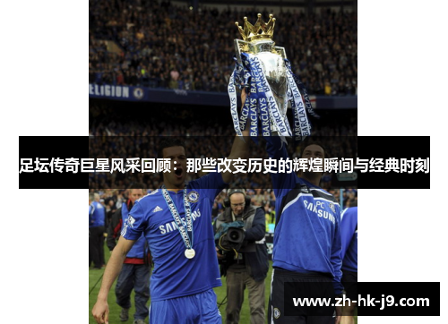 足坛传奇巨星风采回顾：那些改变历史的辉煌瞬间与经典时刻
