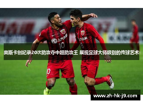 奥斯卡创纪录20次助攻夺中超助攻王 展现足球大师级别的传球艺术
