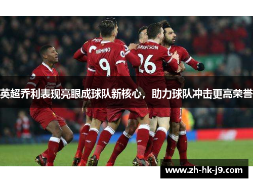 英超乔利表现亮眼成球队新核心,助力球队冲击更高荣誉 英超乔利表现亮眼成球队新核心,助力球队冲击更高荣誉