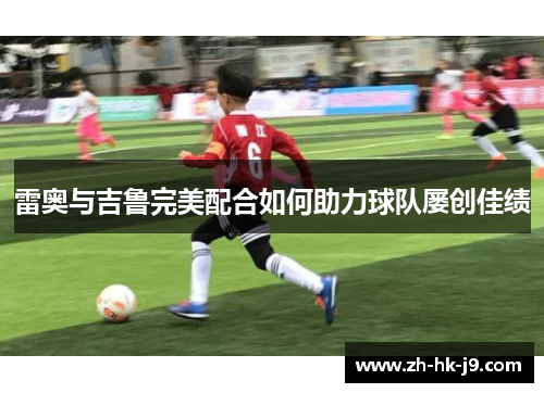 雷奥与吉鲁完美配合如何助力球队屡创佳绩 雷奥与吉鲁完美配合如何助力球队屡创佳绩